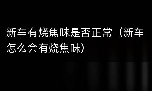 新车有烧焦味是否正常（新车怎么会有烧焦味）