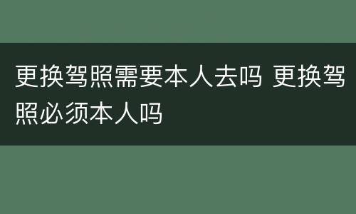 更换驾照需要本人去吗 更换驾照必须本人吗