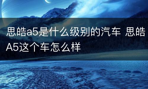思皓a5是什么级别的汽车 思皓A5这个车怎么样