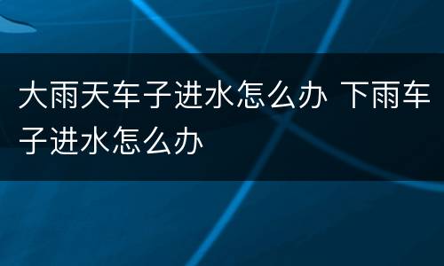 大雨天车子进水怎么办 下雨车子进水怎么办