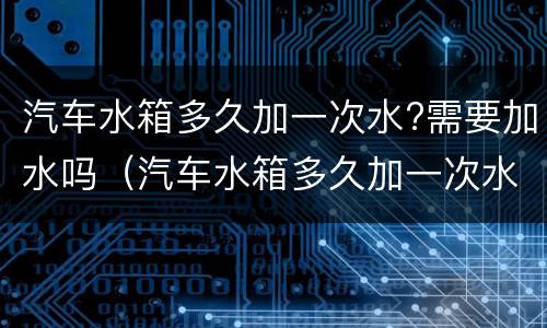 汽车水箱多久加一次水?需要加水吗（汽车水箱多久加一次水加什么水）