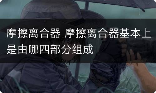 摩擦离合器 摩擦离合器基本上是由哪四部分组成