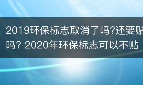 2019环保标志取消了吗?还要贴吗? 2020年环保标志可以不贴吗