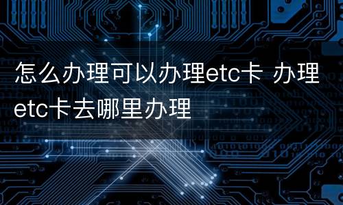 怎么办理可以办理etc卡 办理etc卡去哪里办理