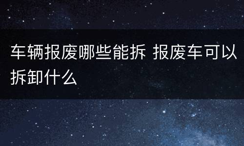 车辆报废哪些能拆 报废车可以拆卸什么
