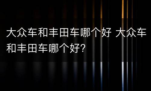 大众车和丰田车哪个好 大众车和丰田车哪个好?