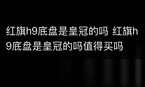 红旗h9底盘是皇冠的吗 红旗h9底盘是皇冠的吗值得买吗