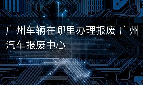 广州车辆在哪里办理报废 广州汽车报废中心