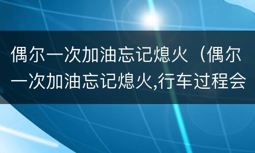 偶尔一次加油忘记熄火（偶尔一次加油忘记熄火,行车过程会爆炸吗）