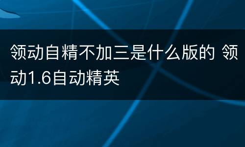 领动自精不加三是什么版的 领动1.6自动精英
