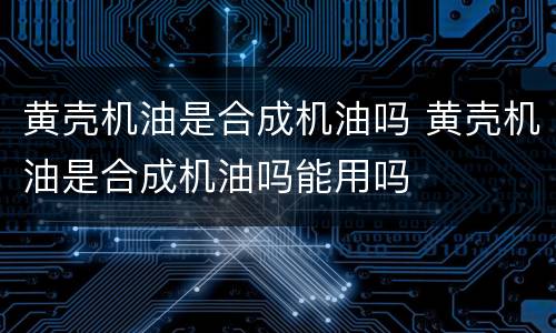 黄壳机油是合成机油吗 黄壳机油是合成机油吗能用吗