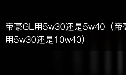 帝豪GL用5w30还是5w40（帝豪用5w30还是10w40）