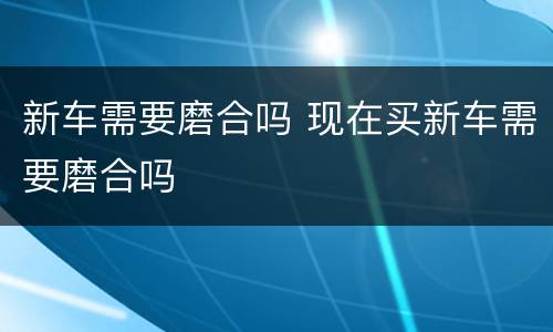 新车需要磨合吗 现在买新车需要磨合吗