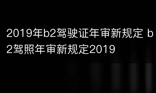 2019年b2驾驶证年审新规定 b2驾照年审新规定2019