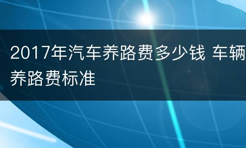 2017年汽车养路费多少钱 车辆养路费标准