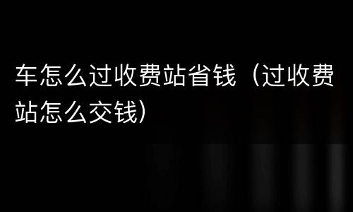 车怎么过收费站省钱（过收费站怎么交钱）