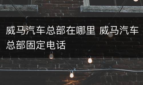 威马汽车总部在哪里 威马汽车总部固定电话