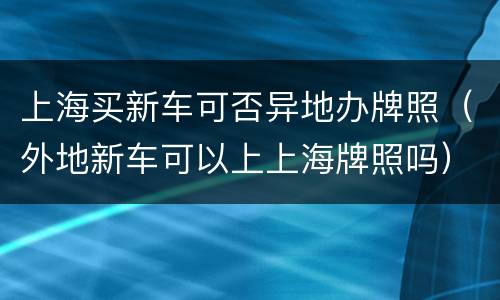 上海买新车可否异地办牌照（外地新车可以上上海牌照吗）