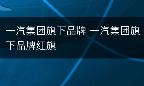 一汽集团旗下品牌 一汽集团旗下品牌红旗