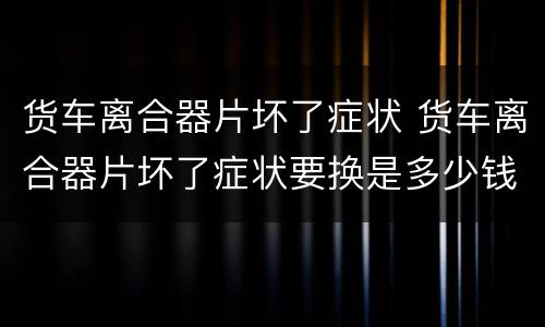 货车离合器片坏了症状 货车离合器片坏了症状要换是多少钱