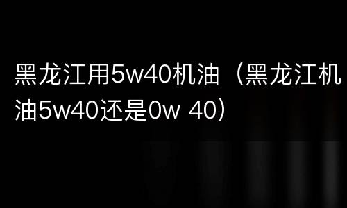 黑龙江用5w40机油（黑龙江机油5w40还是0w 40）