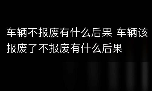 车辆不报废有什么后果 车辆该报废了不报废有什么后果