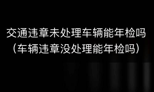 交通违章未处理车辆能年检吗（车辆违章没处理能年检吗）