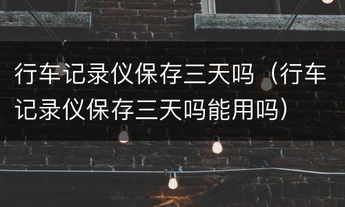 行车记录仪保存三天吗（行车记录仪保存三天吗能用吗）