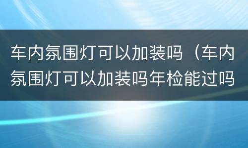 车内氛围灯可以加装吗（车内氛围灯可以加装吗年检能过吗）