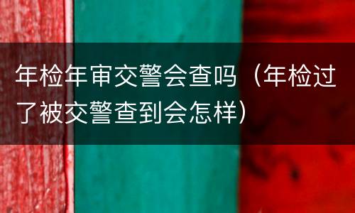 年检年审交警会查吗（年检过了被交警查到会怎样）