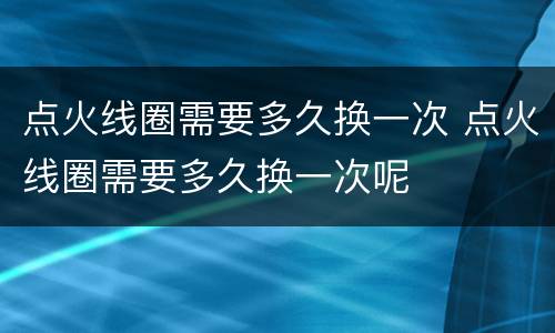 点火线圈需要多久换一次 点火线圈需要多久换一次呢