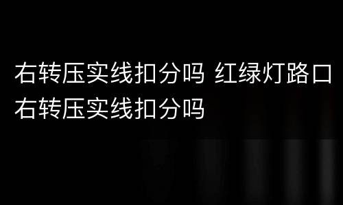 右转压实线扣分吗 红绿灯路口右转压实线扣分吗
