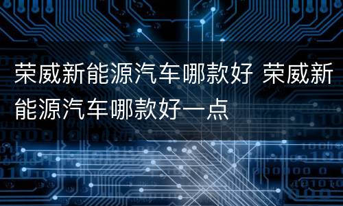荣威新能源汽车哪款好 荣威新能源汽车哪款好一点