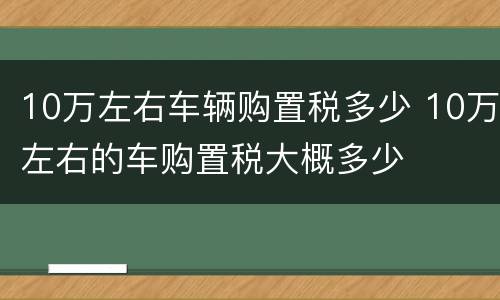 10万左右车辆购置税多少 10万左右的车购置税大概多少