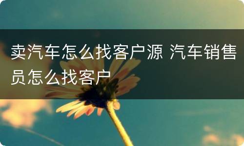 卖汽车怎么找客户源 汽车销售员怎么找客户