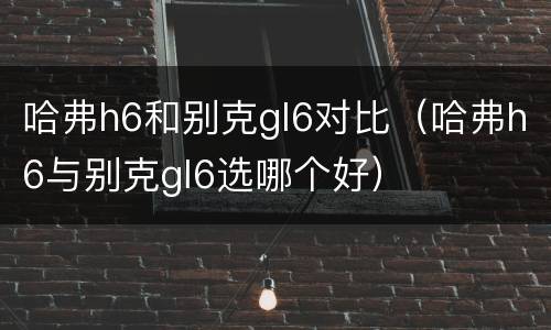 哈弗h6和别克gl6对比（哈弗h6与别克gl6选哪个好）