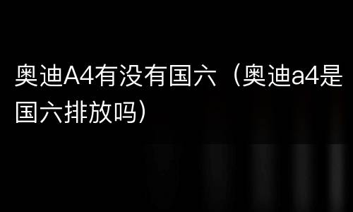 奥迪A4有没有国六（奥迪a4是国六排放吗）