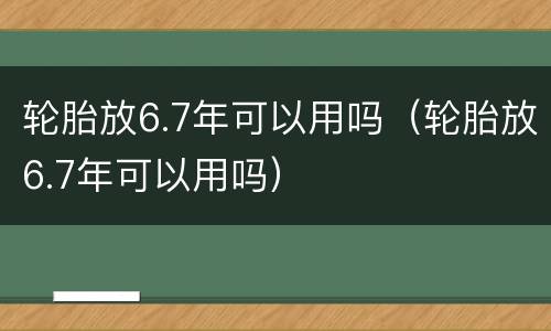 轮胎放6.7年可以用吗（轮胎放6.7年可以用吗）