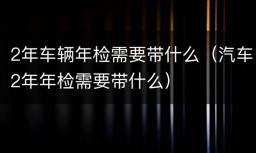 2年车辆年检需要带什么（汽车2年年检需要带什么）