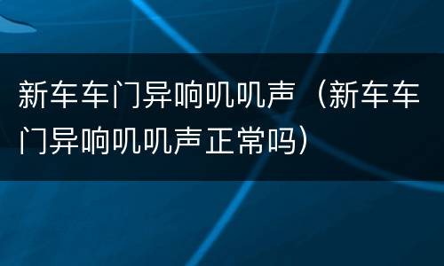 新车车门异响叽叽声（新车车门异响叽叽声正常吗）