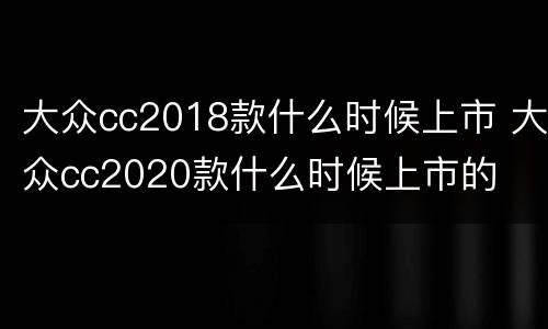 大众cc2018款什么时候上市 大众cc2020款什么时候上市的