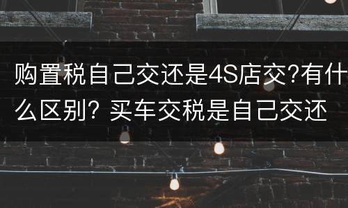 购置税自己交还是4S店交?有什么区别? 买车交税是自己交还是4s店