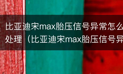 比亚迪宋max胎压信号异常怎么处理（比亚迪宋max胎压信号异常怎么处理好）