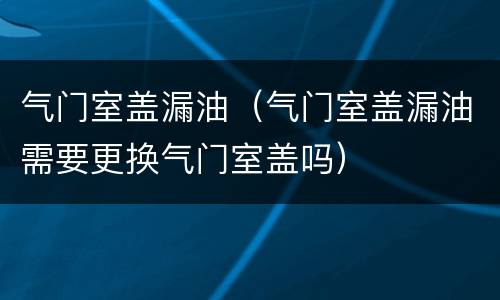 气门室盖漏油（气门室盖漏油需要更换气门室盖吗）