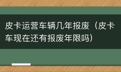 皮卡运营车辆几年报废（皮卡车现在还有报废年限吗）