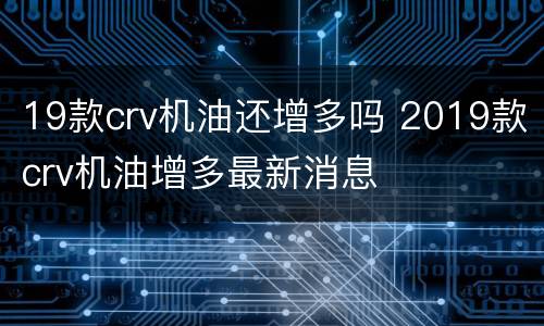 19款crv机油还增多吗 2019款crv机油增多最新消息