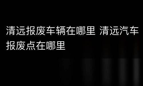 清远报废车辆在哪里 清远汽车报废点在哪里