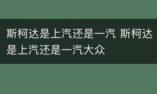 斯柯达是上汽还是一汽 斯柯达是上汽还是一汽大众