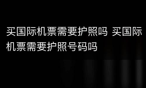 买国际机票需要护照吗 买国际机票需要护照号码吗