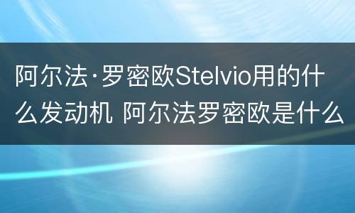 阿尔法·罗密欧Stelvio用的什么发动机 阿尔法罗密欧是什么发动机